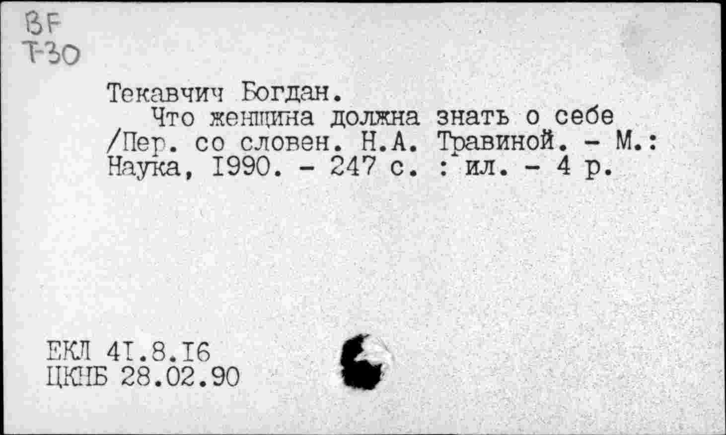 ﻿т-ъо
Текавчич Богдан.
Что женщина должна /Пег. со словен. Н.А. Наука, 1990. - 247 с.
знать о себе Травиной. - М.:
Гил. -4 р.
ЕКЛ 41.8.16
ЦКНБ 28.02.90
£